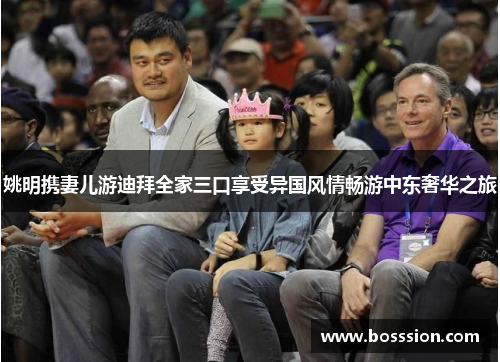 姚明携妻儿游迪拜全家三口享受异国风情畅游中东奢华之旅