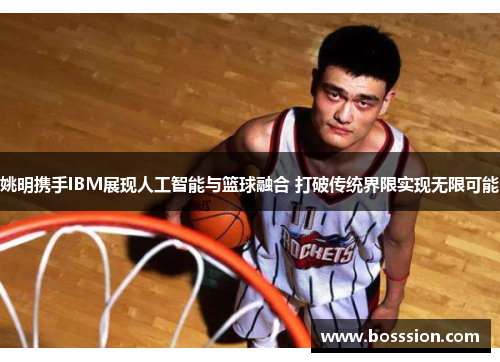 姚明携手IBM展现人工智能与篮球融合 打破传统界限实现无限可能