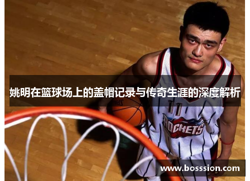 姚明在篮球场上的盖帽记录与传奇生涯的深度解析