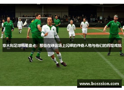 意大利足球明星盘点：那些在绿茵场上闪耀的传奇人物与他们的辉煌成就