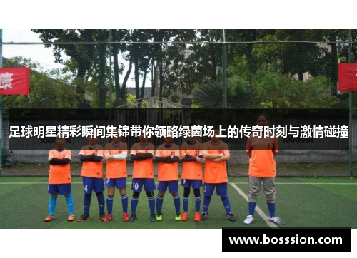 足球明星精彩瞬间集锦带你领略绿茵场上的传奇时刻与激情碰撞