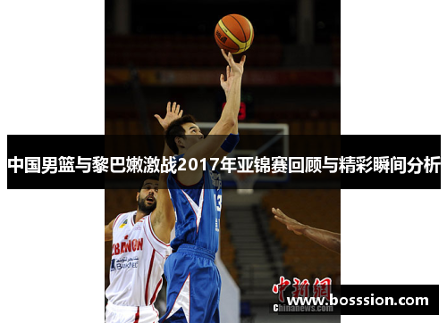 中国男篮与黎巴嫩激战2017年亚锦赛回顾与精彩瞬间分析