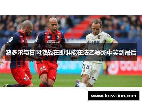 波多尔与甘冈激战在即谁能在法乙赛场中笑到最后